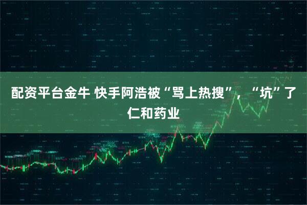 配资平台金牛 快手阿浩被“骂上热搜”，“坑”了仁和药业
