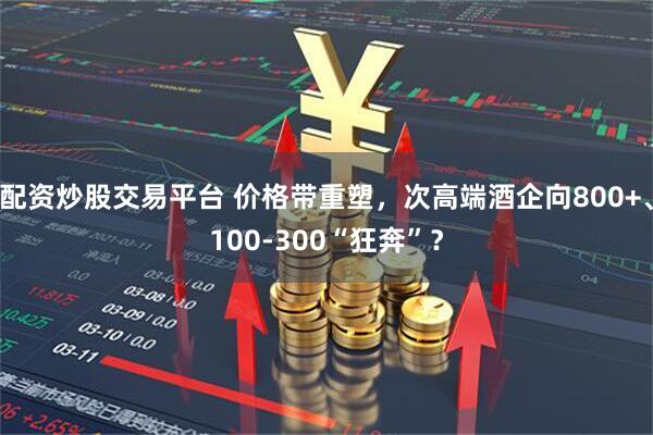 配资炒股交易平台 价格带重塑，次高端酒企向800+、100-300“狂奔”？