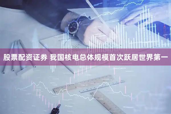 股票配资证券 我国核电总体规模首次跃居世界第一