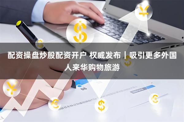 配资操盘炒股配资开户 权威发布｜吸引更多外国人来华购物旅游