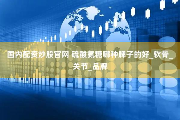 国内配资炒股官网 硫酸氨糖哪种牌子的好_软骨_关节_品牌