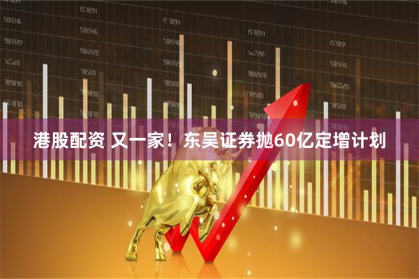 港股配资 又一家！东吴证券抛60亿定增计划