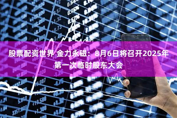 股票配资世界 金力永磁：8月6日将召开2025年第一次临时股东大会