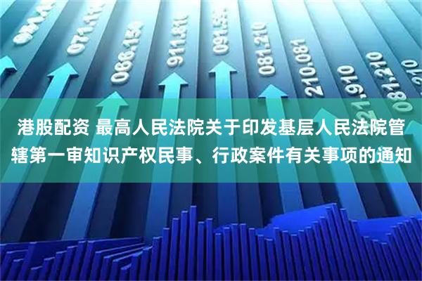 港股配资 最高人民法院关于印发基层人民法院管辖第一审知识产权民事、行政案件有关事项的通知