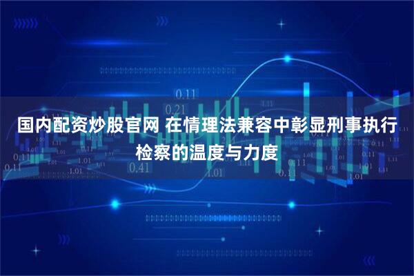 国内配资炒股官网 在情理法兼容中彰显刑事执行检察的温度与力度