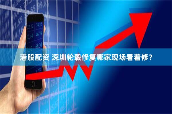 港股配资 深圳轮毂修复哪家现场看着修？