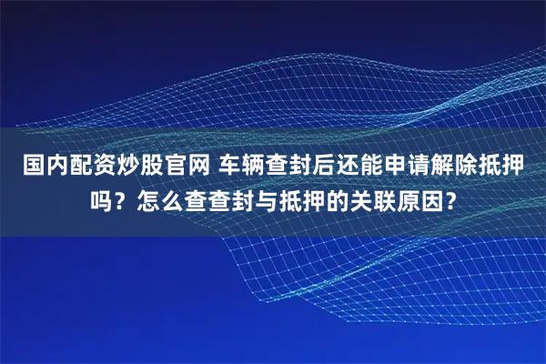 国内配资炒股官网 车辆查封后还能申请解除抵押吗？怎么查查封与抵押的关联原因？
