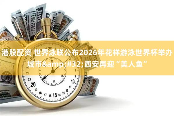 港股配资 世界泳联公布2026年花样游泳世界杯举办城市&#32;西安再迎“美人鱼”