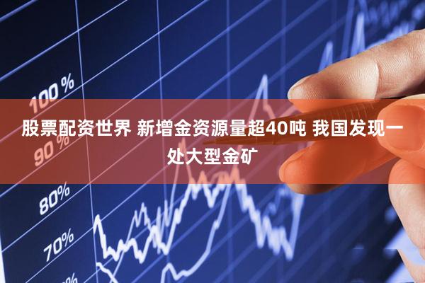股票配资世界 新增金资源量超40吨 我国发现一处大型金矿