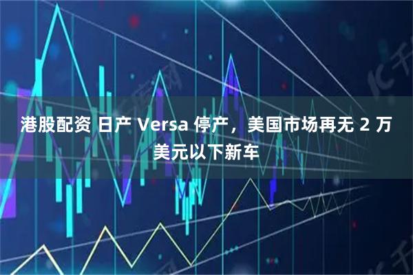 港股配资 日产 Versa 停产，美国市场再无 2 万美元以下新车