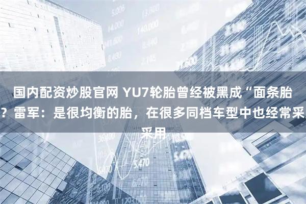 国内配资炒股官网 YU7轮胎曾经被黑成“面条胎”？雷军：是很均衡的胎，在很多同档车型中也经常采用