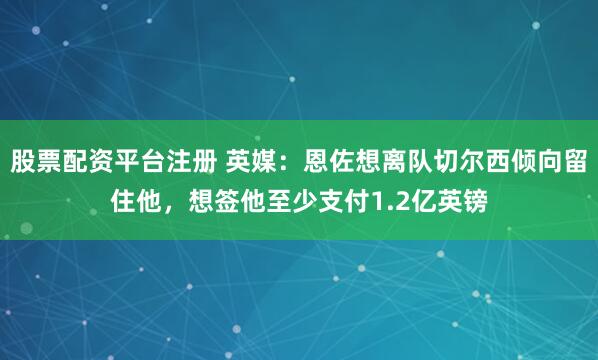 股票配资平台注册 英媒：恩佐想离队切尔西倾向留住他，想签他至少支付1.2亿英镑