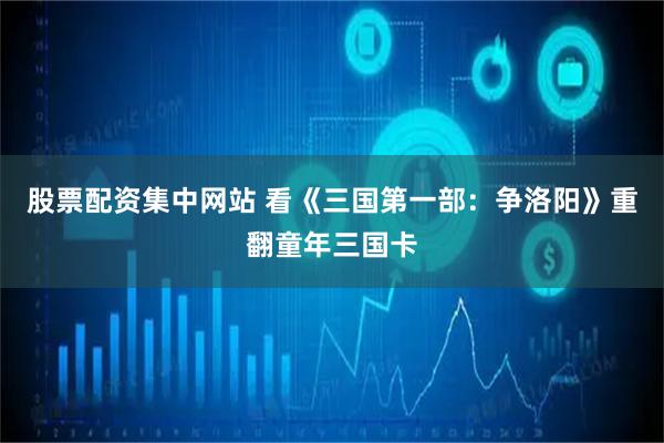 股票配资集中网站 看《三国第一部：争洛阳》重翻童年三国卡
