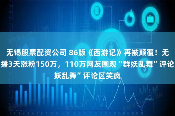 无锡股票配资公司 86版《西游记》再被颠覆！无剧本直播3天涨粉150万，110万网友围观“群妖乱舞”评论区笑疯