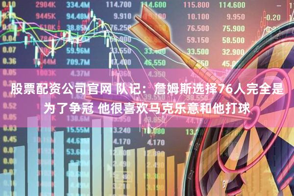 股票配资公司官网 队记：詹姆斯选择76人完全是为了争冠 他很喜欢马克乐意和他打球